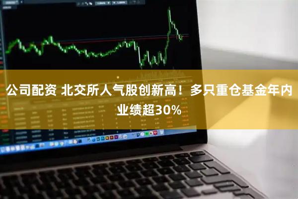 公司配资 北交所人气股创新高！多只重仓基金年内业绩超30%