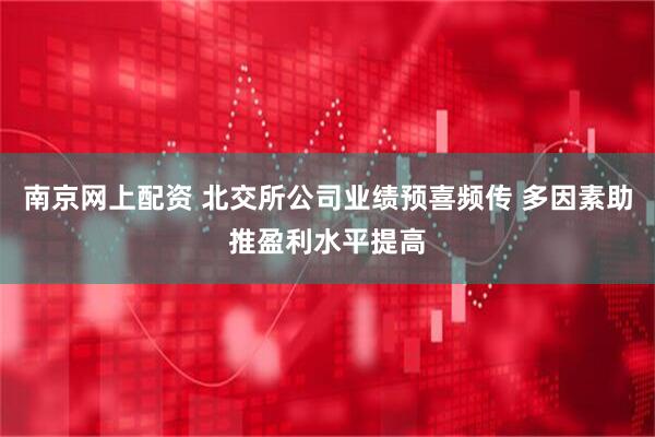 南京网上配资 北交所公司业绩预喜频传 多因素助推盈利水平提高