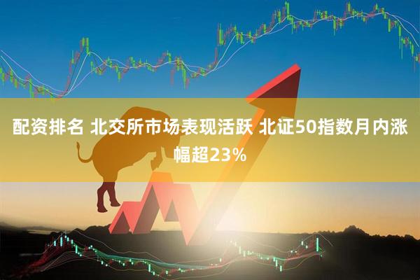 配资排名 北交所市场表现活跃 北证50指数月内涨幅超23%