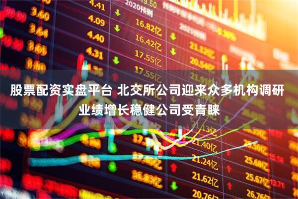 股票配资实盘平台 北交所公司迎来众多机构调研 业绩增长稳健公司受青睐