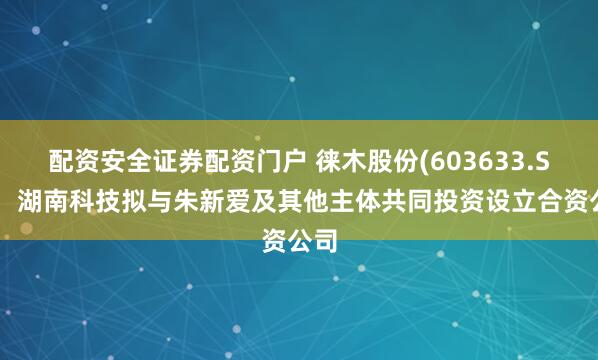 配资安全证券配资门户 徕木股份(603633.SH)：湖南科技拟与朱新爱及其他主体共同投资设立合资公司