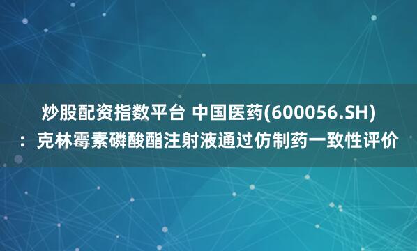 炒股配资指数平台 中国医药(600056.SH)：克林霉素磷酸酯注射液通过仿制药一致性评价
