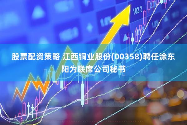 股票配资策略 江西铜业股份(00358)聘任涂东阳为联席公司秘书