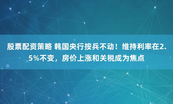 股票配资策略 韩国央行按兵不动！维持利率在2.5%不变，房价上涨和关税成为焦点