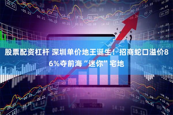 股票配资杠杆 深圳单价地王诞生！招商蛇口溢价86%夺前海“迷你”宅地