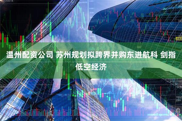 温州配资公司 苏州规划拟跨界并购东进航科 剑指低空经济