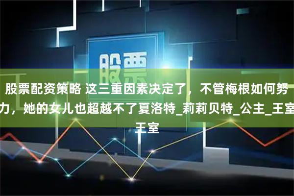 股票配资策略 这三重因素决定了，不管梅根如何努力，她的女儿也超越不了夏洛特_莉莉贝特_公主_王室