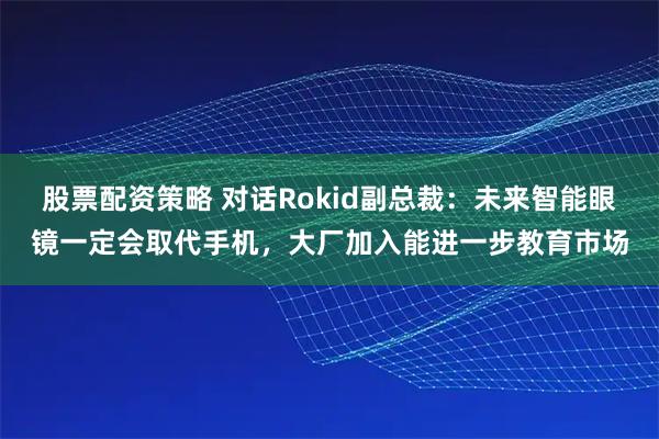 股票配资策略 对话Rokid副总裁：未来智能眼镜一定会取代手机，大厂加入能进一步教育市场