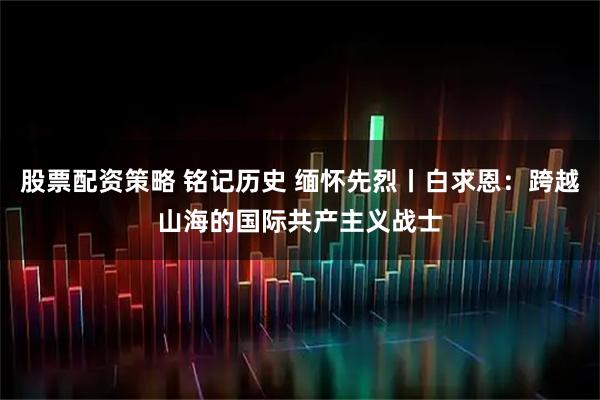 股票配资策略 铭记历史 缅怀先烈丨白求恩：跨越山海的国际共产主义战士