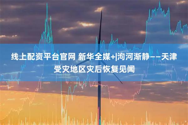 线上配资平台官网 新华全媒+|泃河渐静——天津受灾地区灾后恢复见闻