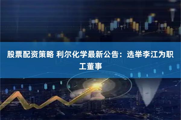 股票配资策略 利尔化学最新公告：选举李江为职工董事