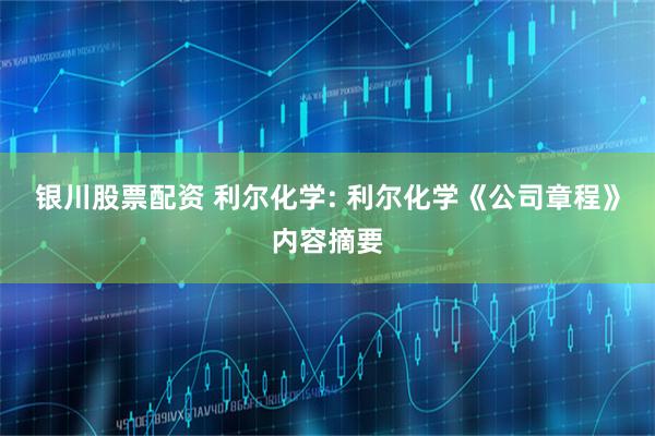 银川股票配资 利尔化学: 利尔化学《公司章程》内容摘要