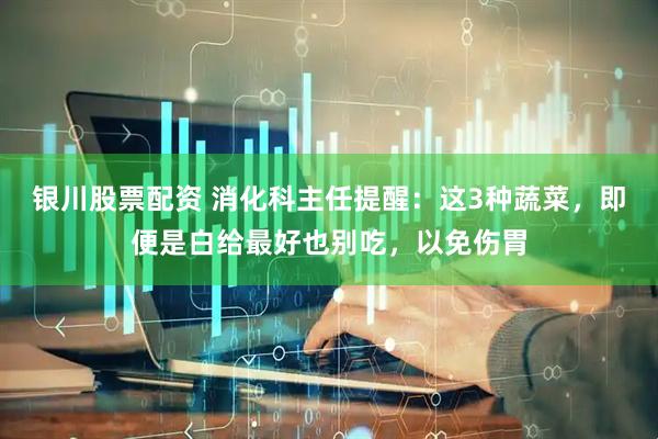 银川股票配资 消化科主任提醒：这3种蔬菜，即便是白给最好也别吃，以免伤胃