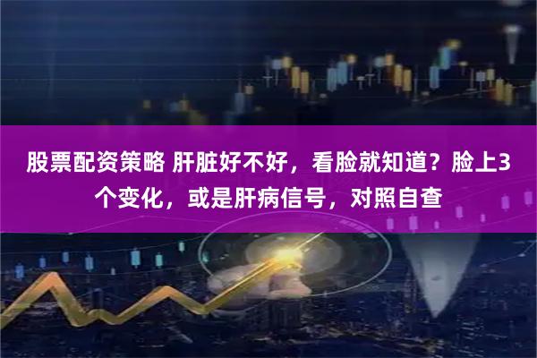 股票配资策略 肝脏好不好,看脸就知道?脸上3个变化,或是肝病信号,对照自查