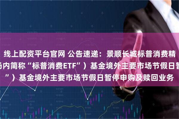 线上配资平台官网 公告速递：景顺长城标普消费精选ETF（QDII）（场内简称“标普消费ETF”）基金境外主要市场节假日暂停申购及赎回业务