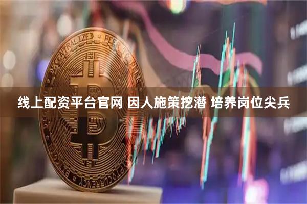 线上配资平台官网 因人施策挖潜 培养岗位尖兵