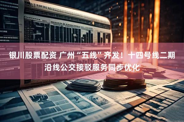 银川股票配资 广州“五线”齐发!十四号线二期沿线公交接驳服务同步优化