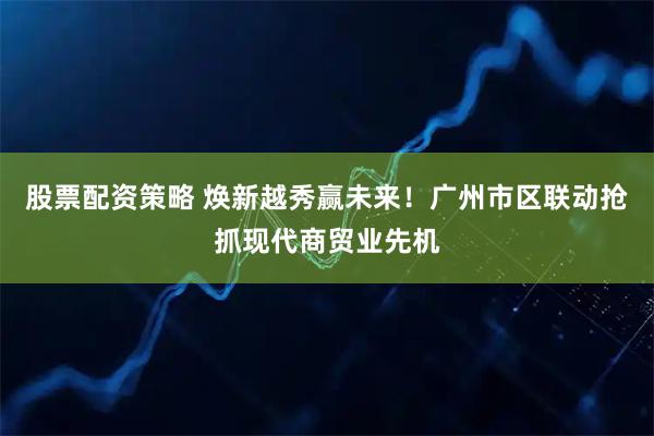 股票配资策略 焕新越秀赢未来!广州市区联动抢抓现代商贸业先机
