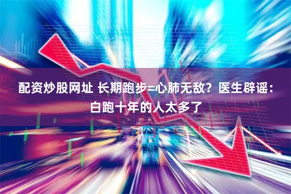 配资炒股网址 长期跑步=心肺无敌？医生辟谣：白跑十年的人太多了