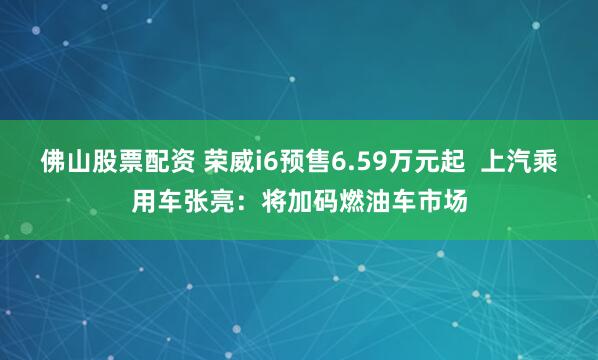 佛山股票配资 荣威i6预售6.59万元起  上汽乘用车张亮：将加码燃油车市场