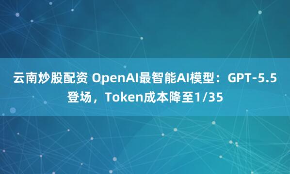 云南炒股配资 OpenAI最智能AI模型：GPT-5.5登场，Token成本降至1/35