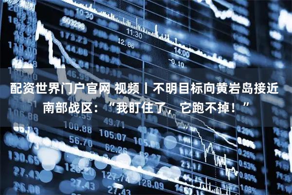 配资世界门户官网 视频丨不明目标向黄岩岛接近 南部战区：“我盯住了，它跑不掉！”