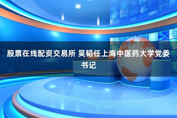 股票在线配资交易所 吴韬任上海中医药大学党委书记