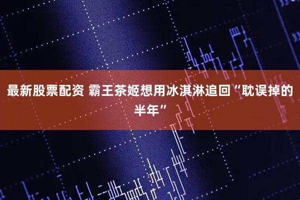 最新股票配资 霸王茶姬想用冰淇淋追回“耽误掉的半年”