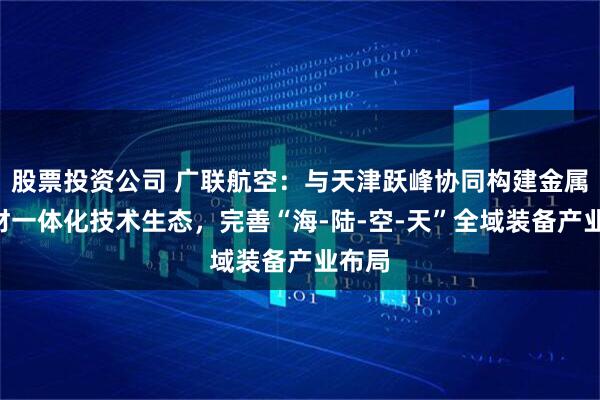 股票投资公司 广联航空：与天津跃峰协同构建金属—复材一体化技术生态，完善“海-陆-空-天”全域装备产业布局