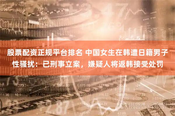 股票配资正规平台排名 中国女生在韩遭日籍男子性骚扰：已刑事立案，嫌疑人将返韩接受处罚