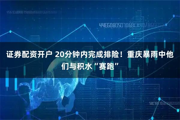 证券配资开户 20分钟内完成排险!重庆暴雨中他们与积水“赛跑”