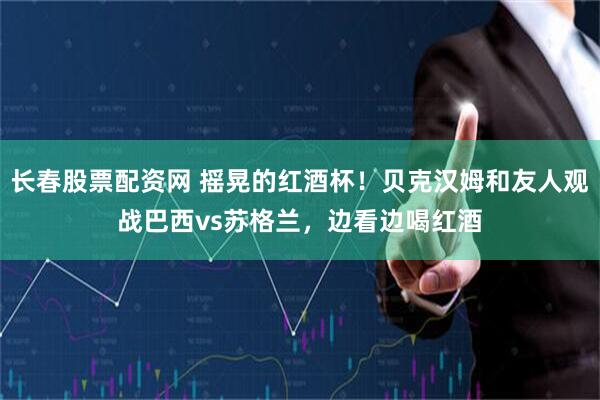 长春股票配资网 摇晃的红酒杯！贝克汉姆和友人观战巴西vs苏格兰，边看边喝红酒