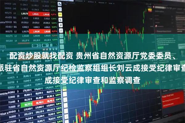 配资炒股就找配资 贵州省自然资源厅党委委员、省纪委监委派驻省自然资源厅纪检监察组组长刘云成接受纪律审查和监察调查