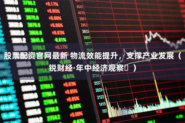 股票配资官网最新 物流效能提升，支撑产业发展（锐财经·年中经济观察⑬）